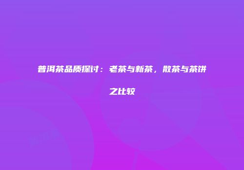 普洱茶品质探讨：老茶与新茶，散茶与茶饼之比较