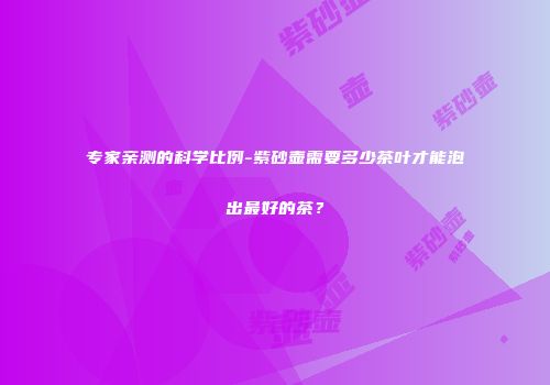 专家亲测的科学比例-紫砂壶需要多少茶叶才能泡出最好的茶？