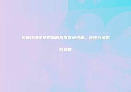 劣质玫瑰花茶你喝的不仅仅是劣质，还在毁掉你的身体