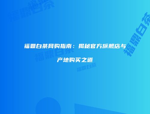 福鼎白茶网购指南：揭秘官方旗舰店与产地购买之道