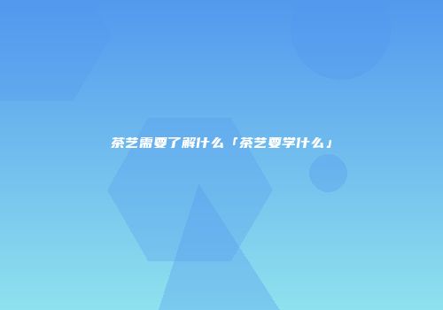 茶艺需要了解什么「茶艺要学什么」