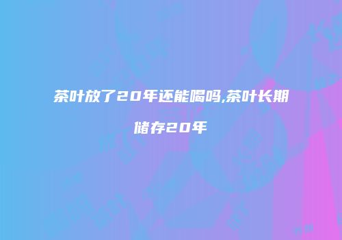 茶叶放了20年还能喝吗,茶叶长期储存20年