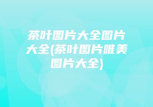 茶叶图片大全图片大全(茶叶图片唯美图片大全)