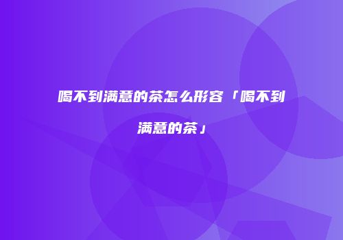 喝不到满意的茶怎么形容「喝不到满意的茶」