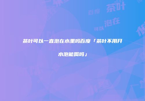 茶叶可以一直泡在水里吗百度「茶叶不用开水泡能喝吗」