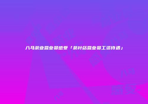 八马茶业营业员感受「茶叶店营业员工资待遇」