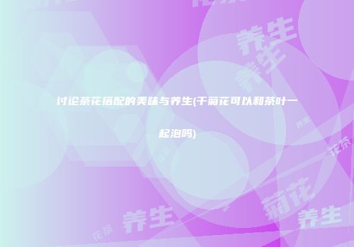 讨论茶花搭配的美味与养生(干菊花可以和茶叶一起泡吗)