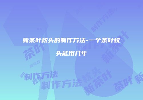 新茶叶枕头的制作方法-一个茶叶枕头能用几年