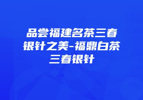 品尝福建名茶三春银针之美-福鼎白茶三春银针