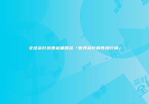全球茶叶消费总量排名「世界茶叶销售排行榜」