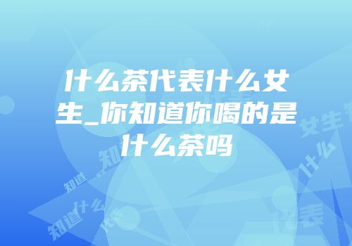 什么茶代表什么女生_你知道你喝的是什么茶吗