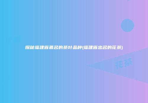 探秘福建省著名的茶叶品种(福建省出名的花茶)