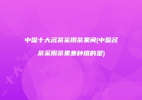 中国十大名茶采用茶果间(中国名茶采用茶果兼种植的是)
