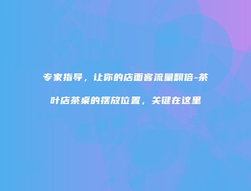 专家指导，让你的店面客流量翻倍-茶叶店茶桌的摆放位置，关键在这里