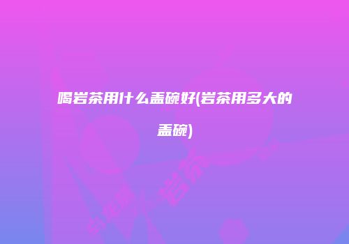 喝岩茶用什么盖碗好(岩茶用多大的盖碗)