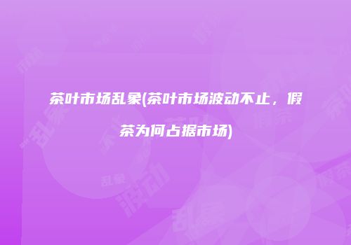 茶叶市场乱象(茶叶市场波动不止，假茶为何占据市场)