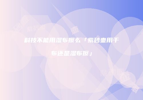 科技不能用湿布擦么「紫砂壶用干布还是湿布擦」