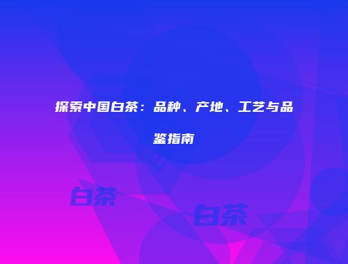 探索中国白茶：品种、产地、工艺与品鉴指南