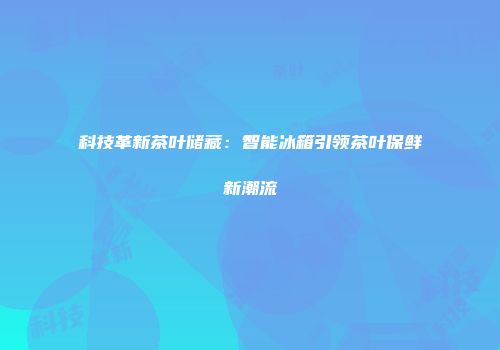 科技革新茶叶储藏：智能冰箱引领茶叶保鲜新潮流