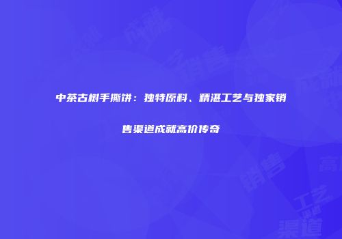 中茶古树手撕饼：独特原料、精湛工艺与独家销售渠道成就高价传奇