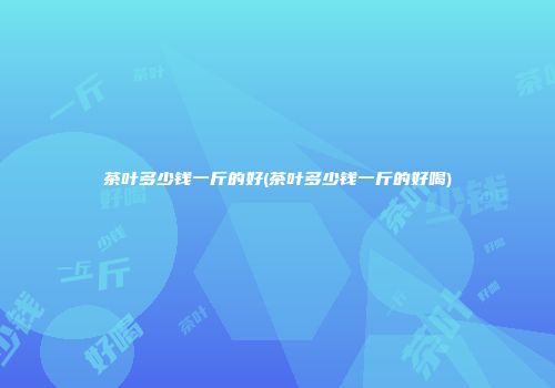 茶叶多少钱一斤的好(茶叶多少钱一斤的好喝)