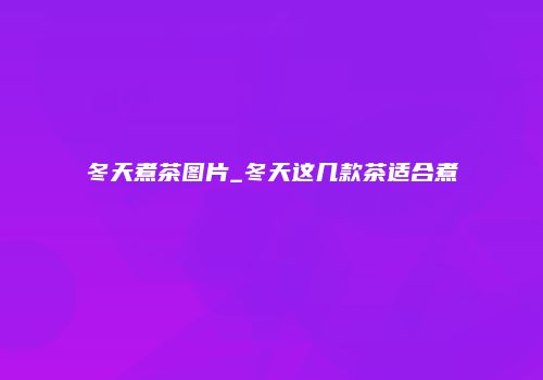 冬天煮茶图片_冬天这几款茶适合煮