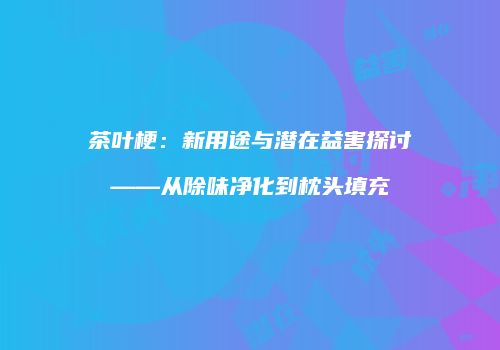 茶叶梗：新用途与潜在益害探讨——从除味净化到枕头填充