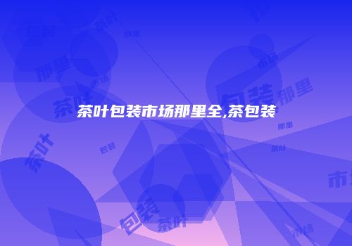 茶叶包装市场那里全,茶包装