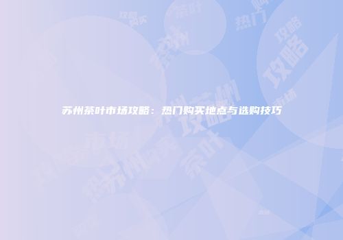 苏州茶叶市场攻略：热门购买地点与选购技巧
