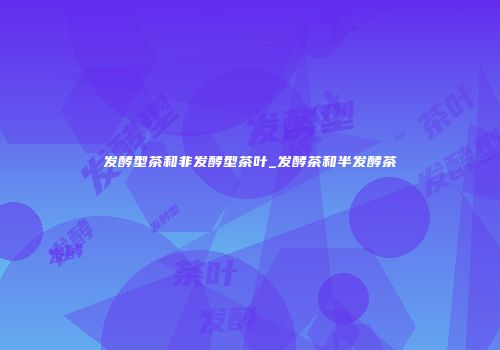 发酵型茶和非发酵型茶叶_发酵茶和半发酵茶