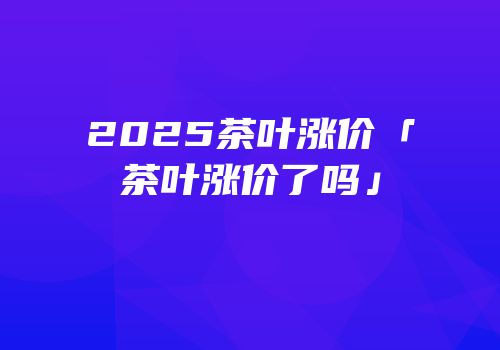 2025茶叶涨价「茶叶涨价了吗」