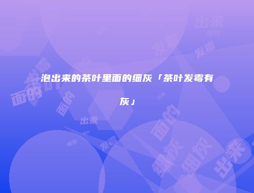 泡出来的茶叶里面的细灰「茶叶发霉有灰」