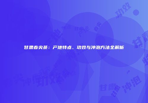 甘肃春尖茶：产地特点、功效与冲泡方法全解析