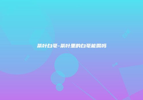 茶叶白毫-茶叶里的白毫能喝吗