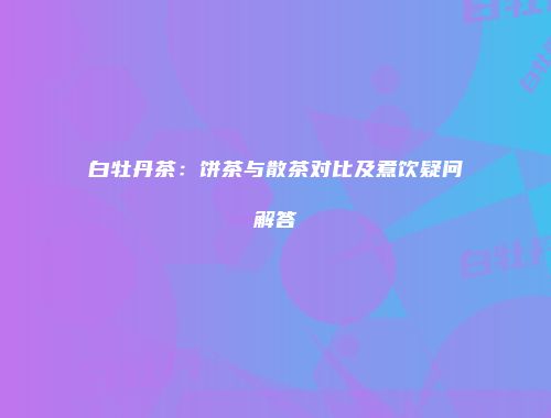 白牡丹茶：饼茶与散茶对比及煮饮疑问解答