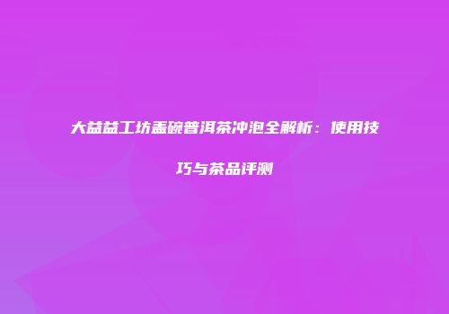 大益益工坊盖碗普洱茶冲泡全解析：使用技巧与茶品评测
