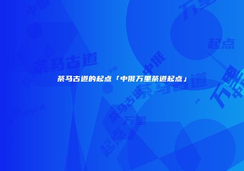 茶马古道的起点「中俄万里茶道起点」