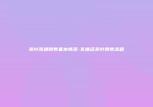 茶叶流通销售基本情况-实体店茶叶销售流程