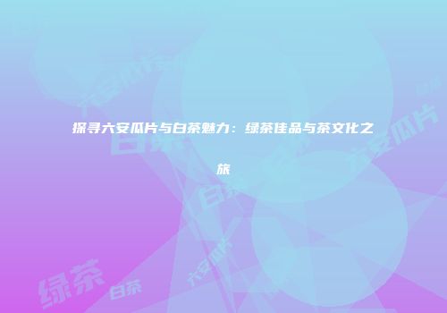 探寻六安瓜片与白茶魅力：绿茶佳品与茶文化之旅