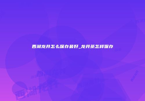 西湖龙井怎么保存最好_龙井茶怎样保存