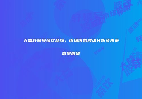 大益轩辕号茶饮品牌：市场价格波动分析及未来前景展望