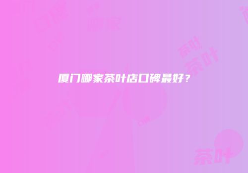 厦门哪家茶叶店口碑最好？