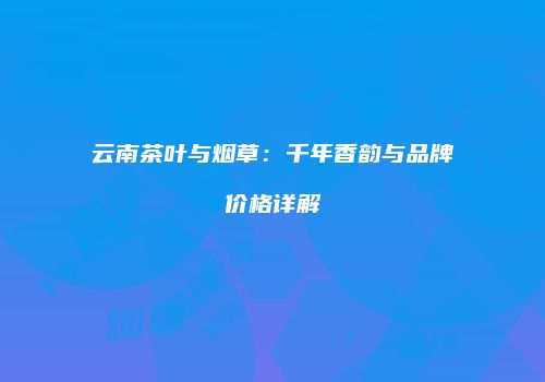 云南茶叶与烟草：千年香韵与品牌价格详解