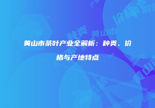 黄山市茶叶产业全解析：种类、价格与产地特点