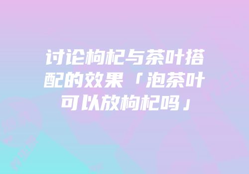 讨论枸杞与茶叶搭配的效果「泡茶叶可以放枸杞吗」