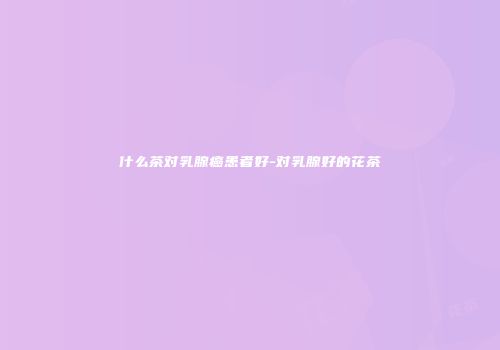什么茶对乳腺癌患者好-对乳腺好的花茶