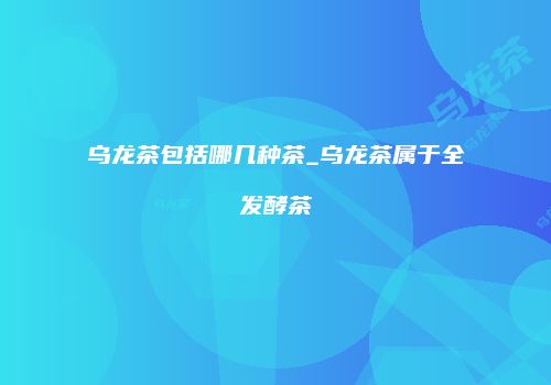 乌龙茶包括哪几种茶_乌龙茶属于全发酵茶