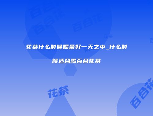 花茶什么时候喝最好一天之中_什么时候适合喝百合花茶