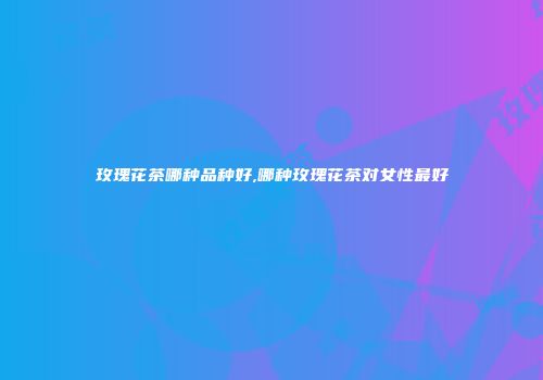 玫瑰花茶哪种品种好,哪种玫瑰花茶对女性最好