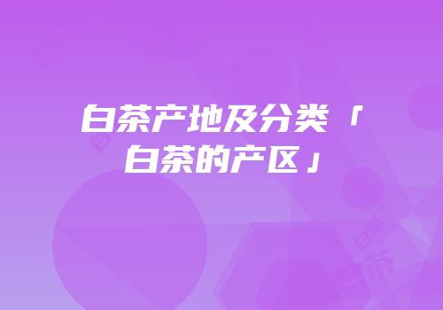 白茶产地及分类「白茶的产区」